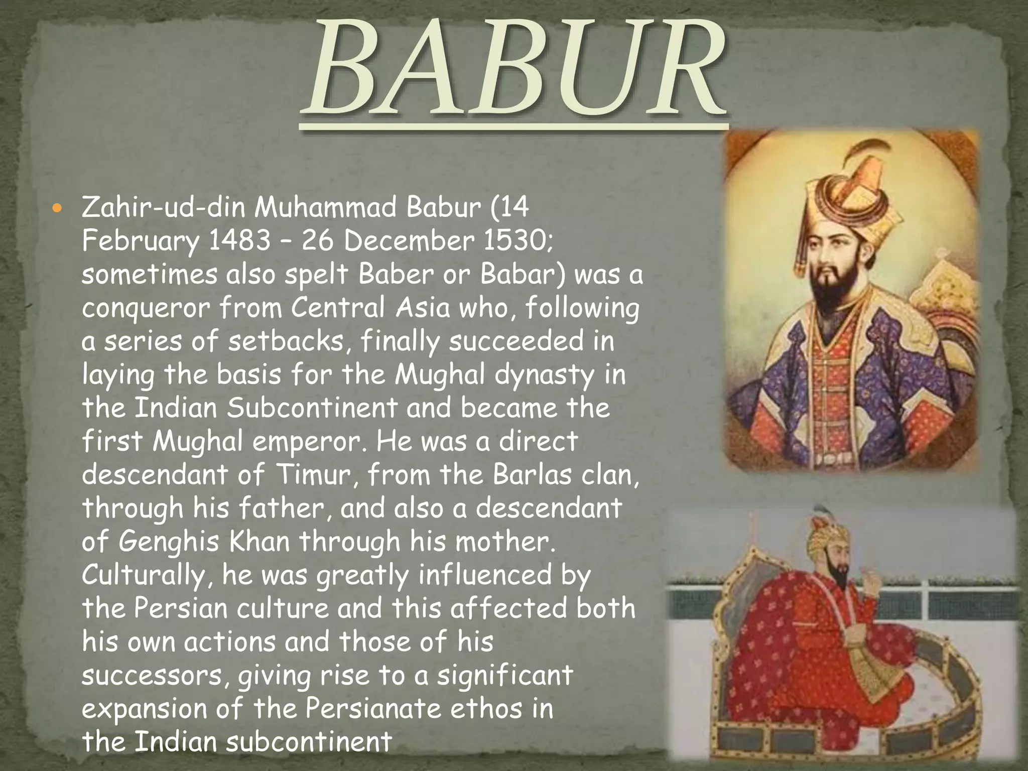  Zahir-ud-din Muhammad Babur (14
February 1483 – 26 December 1530;
sometimes also spelt Baber or Babar) was a
conqueror from Central Asia who, following
a series of setbacks, finally succeeded in
laying the basis for the Mughal dynasty in
the Indian Subcontinent and became the
first Mughal emperor. He was a direct
descendant of Timur, from the Barlas clan,
through his father, and also a descendant
of Genghis Khan through his mother.
Culturally, he was greatly influenced by
the Persian culture and this affected both
his own actions and those of his
successors, giving rise to a significant
expansion of the Persianate ethos in
the Indian subcontinent
 
