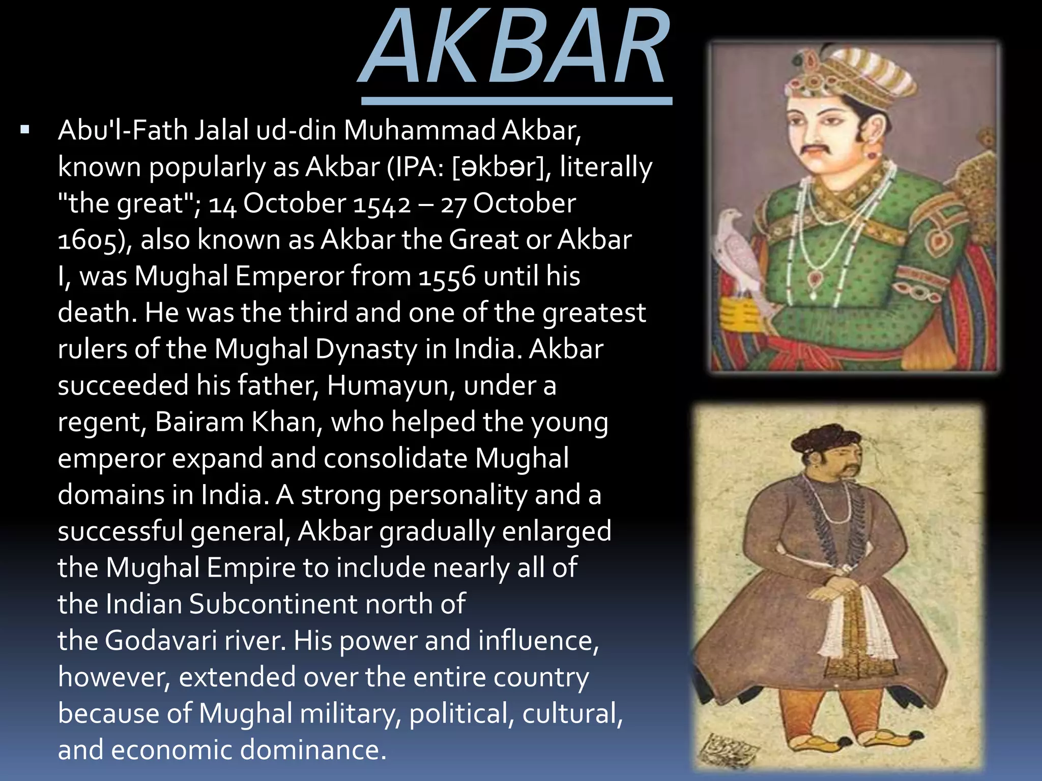 AKBAR Abu'l-Fath Jalal ud-din MuhammadAkbar,
known popularly as Akbar (IPA: [əkbər], literally
"the great"; 14 October 1542 – 27 October
1605), also known as Akbar the Great or Akbar
I, was Mughal Emperor from 1556 until his
death. He was the third and one of the greatest
rulers of the Mughal Dynasty in India. Akbar
succeeded his father, Humayun, under a
regent, Bairam Khan, who helped the young
emperor expand and consolidate Mughal
domains in India. A strong personality and a
successful general, Akbar gradually enlarged
the Mughal Empire to include nearly all of
the Indian Subcontinent north of
the Godavari river. His power and influence,
however, extended over the entire country
because of Mughal military, political, cultural,
and economic dominance.
 