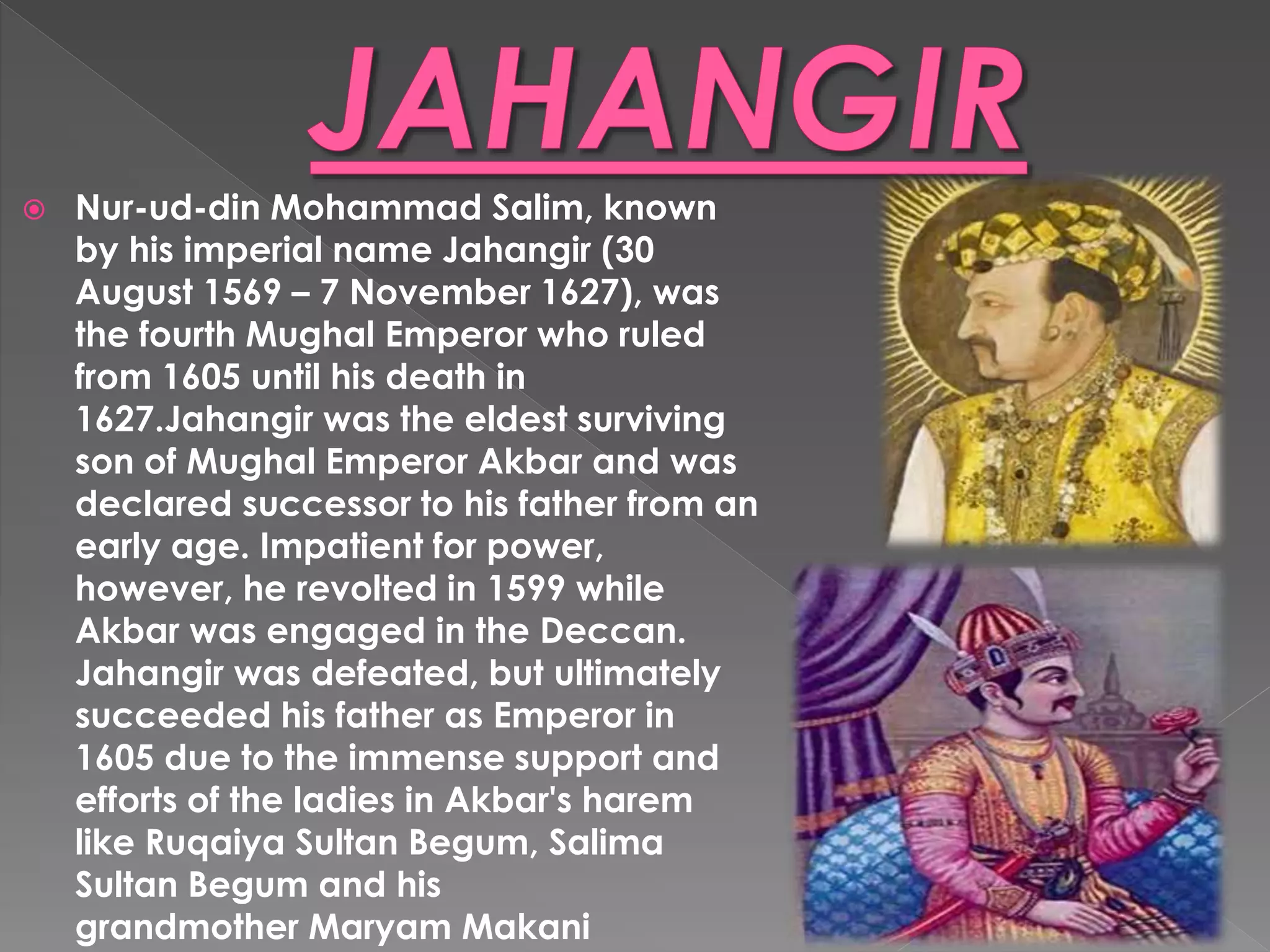  Nur-ud-din Mohammad Salim, known
by his imperial name Jahangir (30
August 1569 – 7 November 1627), was
the fourth Mughal Emperor who ruled
from 1605 until his death in
1627.Jahangir was the eldest surviving
son of Mughal Emperor Akbar and was
declared successor to his father from an
early age. Impatient for power,
however, he revolted in 1599 while
Akbar was engaged in the Deccan.
Jahangir was defeated, but ultimately
succeeded his father as Emperor in
1605 due to the immense support and
efforts of the ladies in Akbar's harem
like Ruqaiya Sultan Begum, Salima
Sultan Begum and his
grandmother Maryam Makani
 