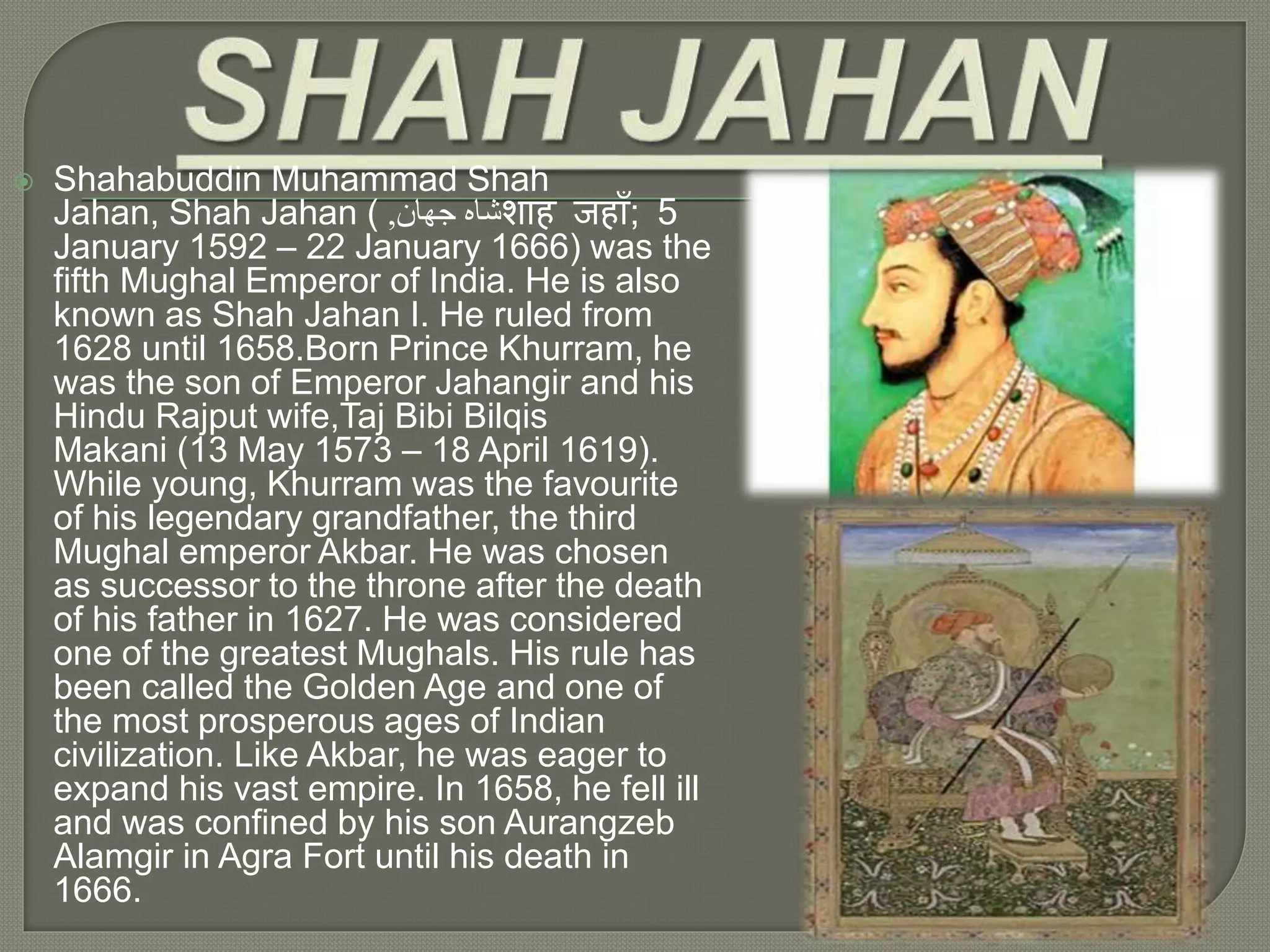  Shahabuddin Muhammad Shah
Jahan, Shah Jahan ( ‫جهان‬ ‫شاه‬, शाह जहााँ; 5
January 1592 – 22 January 1666) was the
fifth Mughal Emperor of India. He is also
known as Shah Jahan I. He ruled from
1628 until 1658.Born Prince Khurram, he
was the son of Emperor Jahangir and his
Hindu Rajput wife,Taj Bibi Bilqis
Makani (13 May 1573 – 18 April 1619).
While young, Khurram was the favourite
of his legendary grandfather, the third
Mughal emperor Akbar. He was chosen
as successor to the throne after the death
of his father in 1627. He was considered
one of the greatest Mughals. His rule has
been called the Golden Age and one of
the most prosperous ages of Indian
civilization. Like Akbar, he was eager to
expand his vast empire. In 1658, he fell ill
and was confined by his son Aurangzeb
Alamgir in Agra Fort until his death in
1666.
 