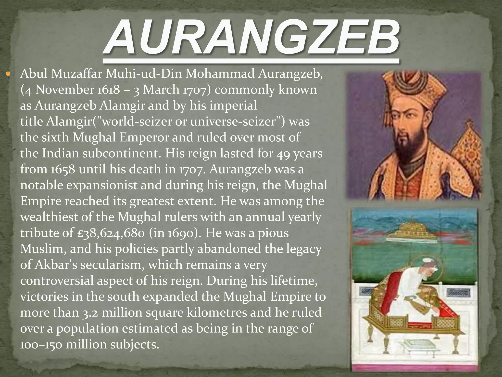  Abul Muzaffar Muhi-ud-Din Mohammad Aurangzeb,
(4 November 1618 – 3 March 1707) commonly known
as Aurangzeb Alamgir and by his imperial
title Alamgir("world-seizer or universe-seizer") was
the sixth Mughal Emperor and ruled over most of
the Indian subcontinent. His reign lasted for 49 years
from 1658 until his death in 1707. Aurangzeb was a
notable expansionist and during his reign, the Mughal
Empire reached its greatest extent. He was among the
wealthiest of the Mughal rulers with an annual yearly
tribute of £38,624,680 (in 1690). He was a pious
Muslim, and his policies partly abandoned the legacy
of Akbar's secularism, which remains a very
controversial aspect of his reign. During his lifetime,
victories in the south expanded the Mughal Empire to
more than 3.2 million square kilometres and he ruled
over a population estimated as being in the range of
100–150 million subjects.
 
