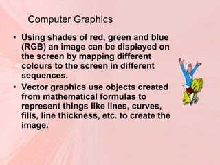 Computer Graphics Using shades of red, green and blue (RGB) an image can be displayed on the screen by mapping different colours to the screen in different sequences. Vector graphics use objects created from mathematical formulas to represent things like lines, curves, fills, line thickness, etc. to create the image. 