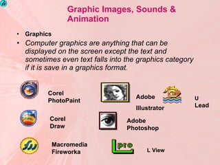 Graphic Images, Sounds & Animation Graphics Computer graphics are anything that can be displayed on the screen except the text and sometimes even text falls into the graphics category if it is save in a graphics format . Corel PhotoPaint    Corel Draw  Macromedia Fireworka Adobe Illustrator Adobe Photoshop L   View U  Lead 