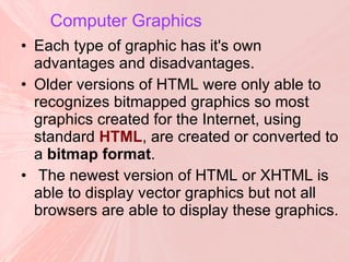 Computer Graphics   Each type of graphic has it's own advantages and disadvantages.  Older versions of HTML were only able to recognizes bitmapped graphics so most graphics created for the Internet, using standard  HTML , are created or converted to a  bitmap format . The newest version of HTML or XHTML is able to display vector graphics but not all browsers are able to display these graphics. 