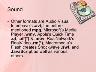 Sound   Other formats are Audio Visual Interleave's  .avi , the before mentioned  mpg , Microsoft's Media Player  .wmv , Apple's Quick Time  .qt ,  .aif(*)  &  .mov , RealNetwork's RealVideo  .rm(*) , Macromedia's Flash creates Shockwave  .swf , and  JavaScript  as well as various others. 