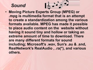 Sound Moving Picture Experts Group (MPEG) or .mpg is multimedia format that is an attempt to create a standardization among the various formats available. MPEG has made it possible to place audio content on the  website without having it sound tiny and hollow or taking an extreme amount of time to download. There are many different formats for sound including; Microsoft's .wav, Sun's .au & .snd, RealNetwork's RealAudio , .ra(*), and various others.  