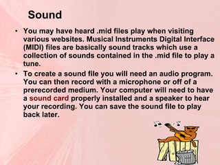 Sound   You may have heard .mid files play when visiting various websites. Musical Instruments Digital Interface (MIDI) files are basically sound tracks which use a collection of sounds contained in the .mid file to play a tune. To create a sound file you will need an audio program. You can then record with a microphone or off of a prerecorded medium. Your computer will need to have a  sound card  properly installed and a speaker to hear your recording. You can save the sound file to play back later. 