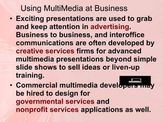 Using MultiMedia at Business Exciting presentations are used to grab and keep attention in  advertising . Business to business, and interoffice communications are often developed by  creative services  firms for advanced multimedia presentations beyond simple slide shows to sell ideas or liven-up training.  Commercial multimedia developers may be hired to design for  governmental services  and  nonprofit services  applications as well.  