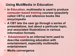 Using MutiMedia in Education   In  Education , multimedia is used to produce  computer-based training  courses (popularly called CBTs) and reference books like encyclopedia  A CBT lets the user go through a series of presentations, text about a particular topic, and associated illustrations in various information formats. Edutainment  is an informal term used to describe combining education with entertainment, especially multimedia entertainment  Media convergence  