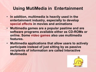 Using MutiMedia in  Entertainment In addition, multimedia is heavily used in the entertainment industry, especially to develop  special effects  in movies and animations   Multimedia games are a popular pastime and are software programs available either as CD-ROMs or online. Some  video games  also use multimedia features.  Multimedia applications that allow users to actively participate instead of just sitting by as passive recipients of information are called Interactive Multimedia  