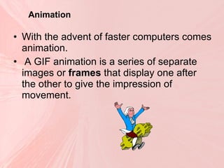 Animation With the advent of faster computers comes animation. A GIF animation is a series of separate images or  frames  that display one after the other to give the impression of movement.  