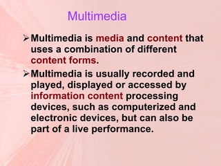 Multimedia   Multimedia is  media  and  content  that uses a combination of different  content forms . Multimedia is usually recorded and played, displayed or accessed by  information content  processing devices, such as computerized and electronic devices, but can also be part of a live performance.  