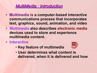MultiMedia : Introduction Multimedia  is  a computer-based interactive communications process that incorporates text, graphics, sound, animation, and video Multimedia  also describes  electronic media  devices used to store and experience multimedia content.  Interactive Key feature of multimedia User determines what content is delivered, when it is delivered and how 