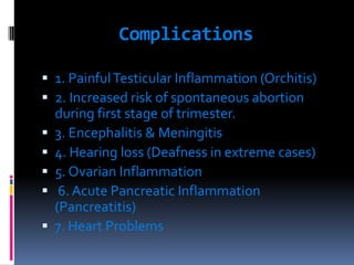 Complications
 1. PainfulTesticular Inflammation (Orchitis)
 2. Increased risk of spontaneous abortion
during first stage of trimester.
 3. Encephalitis & Meningitis
 4. Hearing loss (Deafness in extreme cases)
 5. Ovarian Inflammation
 6. Acute Pancreatic Inflammation
(Pancreatitis)
 7. Heart Problems
 