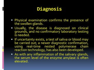 Diagnosis
 Physical examination confirms the presence of
the swollen glands.
 Usually, the disease is diagnosed on clinical
grounds, and no confirmatory laboratory testing
is needed.
 If uncertainty exists, a test of saliva or blood may
be carried out; a newer diagnostic confirmation,
using real-time nested polymerase chain
reaction technology, has also been developed.
 As with any inflammation of the salivary glands,
the serum level of the enzyme amylase is often
elevated.
 