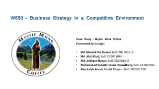 W650 – Business Strategy in a Competitive Environment
Case Study – Mystic Monk Coffee
Presented by Group1
• Md. Khaled Bin Kamal, Roll: ZR1903015
• Md. Akil Afzal, Roll: ZR2001040
• Md. Ashique Hasan, Roll: ZR2001033
• Mohammad Sohaib Hasan Chowdhury, Roll: ZR2001026
• Abu Saleh Yeasir Arafat Shamir, Roll: ZR2001028
 