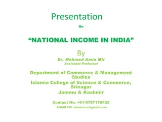 Presentation
On
“NATIONAL INCOME IN INDIA”
By
Dr. Mohmed Amin Mir
Assistant Professor
Department of Commerce & Management
Studies
Islamia College of Science & Commerce,
Srinagar
Jammu & Kashmir
Contact No: +91-9797178402
Email ID: aamin.icsc@gmail.com
 