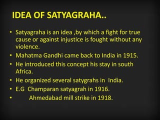 IDEA OF SATYAGRAHA..
• Satyagraha is an idea ,by which a fight for true
cause or against injustice is fought without any
violence.
• Mahatma Gandhi came back to India in 1915.
• He introduced this concept his stay in south
Africa.
• He organized several satygrahs in India.
• E.G Champaran satyagrah in 1916.
• Ahmedabad mill strike in 1918.
 