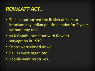 ROWLATT ACT..
• The act authorized the British officers to
imprison any Indian political leader for 2 years
without any trial.
• M.K Gandhi came out with Rowlatt
satyagraha in 1919.
• Shops were closed down.
• Rallies were organized.
• People went on strikes.
 