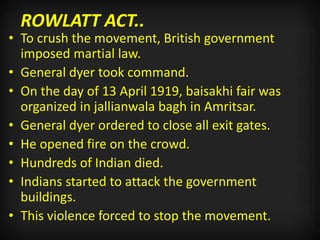 ROWLATT ACT..
• To crush the movement, British government
imposed martial law.
• General dyer took command.
• On the day of 13 April 1919, baisakhi fair was
organized in jallianwala bagh in Amritsar.
• General dyer ordered to close all exit gates.
• He opened fire on the crowd.
• Hundreds of Indian died.
• Indians started to attack the government
buildings.
• This violence forced to stop the movement.
 