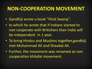 NON-COOPERATION MOVEMENT
• Gandhiji wrote a book “Hind Swaraj”.
• In which he wrote that if Indians started to
non cooperate with Britishers than India will
be independent in 1 year.
• To bring Hindus and Muslims together,gandhiji
met Muhammad Ali and Shaukat Ali.
• Further, the movement was renamed as non
cooperation khilafat movement.
 
