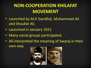 NON-COOPERATION KHILAFAT
MOVEMENT
• Launched by M.K Gandhiji, Muhammad Ali
and Shaukat Ali.
• Launched in January 1921
• Many social groups participated.
• All interpreted the meaning of Swaraj in their
own way.
 