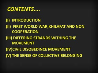 CONTENTS....
(I) INTRODUCTION
(II) FIRST WORLD WAR,KHILAFAT AND NON
COOPERATION
(III) DIFFERING STRANDS WITHING THE
MOVEMENT
(IV)CIVIL DISOBEDINCE MOVEMENT
(V) THE SENSE OF COLLECTIVE BELONGING
 