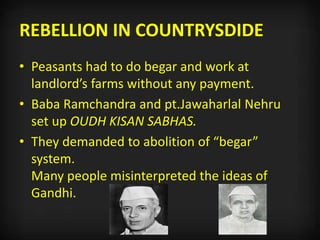 REBELLION IN COUNTRYSDIDE
• Peasants had to do begar and work at
landlord’s farms without any payment.
• Baba Ramchandra and pt.Jawaharlal Nehru
set up OUDH KISAN SABHAS.
• They demanded to abolition of “begar”
system.
Many people misinterpreted the ideas of
Gandhi.
 