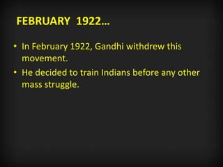 FEBRUARY 1922…
• In February 1922, Gandhi withdrew this
movement.
• He decided to train Indians before any other
mass struggle.
 