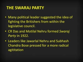 THE SWARAJ PARTY
• Many political leader suggested the idea of
fighting the Britishers from within the
legislative council.
• CR Das and Motilal Nehru formed Swaraj
Party in 1922.
• Leaders like Jawarlal Nehru and Subhash
Chandra Bose pressed for a more radical
agititation.
 