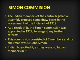 SIMON COMMISION
• The Indian members of the central legislative
assembly exposed some draw backs in the
government of the India act of 1919.
• As a result of it, the Simon commission was
appointed in 1927, to suggest any further
reforms.
• This commission consisted of 7 members and its
chairman was sir John Simon.
• Indian boycotted it, as they were no Indian
members in it.
 