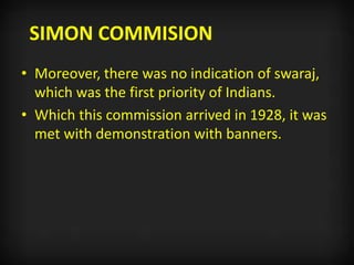SIMON COMMISION
• Moreover, there was no indication of swaraj,
which was the first priority of Indians.
• Which this commission arrived in 1928, it was
met with demonstration with banners.
 