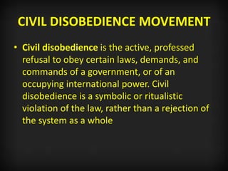 CIVIL DISOBEDIENCE MOVEMENT
• Civil disobedience is the active, professed
refusal to obey certain laws, demands, and
commands of a government, or of an
occupying international power. Civil
disobedience is a symbolic or ritualistic
violation of the law, rather than a rejection of
the system as a whole
 