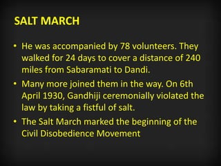 SALT MARCH
• He was accompanied by 78 volunteers. They
walked for 24 days to cover a distance of 240
miles from Sabaramati to Dandi.
• Many more joined them in the way. On 6th
April 1930, Gandhiji ceremonially violated the
law by taking a fistful of salt.
• The Salt March marked the beginning of the
Civil Disobedience Movement
 