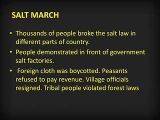 SALT MARCH
• Thousands of people broke the salt law in
different parts of country.
• People demonstrated in front of government
salt factories.
• Foreign cloth was boycotted. Peasants
refused to pay revenue. Village officials
resigned. Tribal people violated forest laws.
 