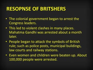 RESOPNSE OF BRITSHERS
• The colonial government began to arrest the
Congress leaders.
• This led to violent clashes in many places.
Mahatma Gandhi was arrested about a month
later.
• People began to attack the symbols of British
rule; such as police posts, municipal buildings,
law courts and railway stations.
• Even women and children were beaten up. About
100,000 people were arrested.
 