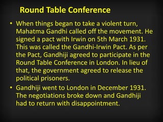 Round Table Conference
• When things began to take a violent turn,
Mahatma Gandhi called off the movement. He
signed a pact with Irwin on 5th March 1931.
This was called the Gandhi-Irwin Pact. As per
the Pact, Gandhiji agreed to participate in the
Round Table Conference in London. In lieu of
that, the government agreed to release the
political prisoners.
• Gandhiji went to London in December 1931.
The negotiations broke down and Gandhiji
had to return with disappointment.
 