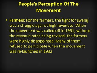 People’s Perception Of The
Movement
• Farmers: For the farmers, the fight for swaraj
was a struggle against high revenues. When
the movement was called off in 1931; without
the revenue rates being revised; the farmers
were highly disappointed. Many of them
refused to participate when the movement
was re-launched in 1932.
 