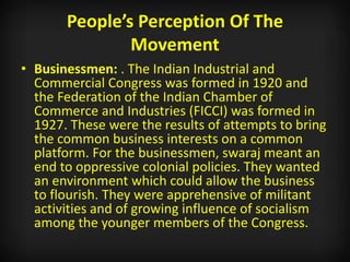People’s Perception Of The
Movement
• Businessmen: . The Indian Industrial and
Commercial Congress was formed in 1920 and
the Federation of the Indian Chamber of
Commerce and Industries (FICCI) was formed in
1927. These were the results of attempts to bring
the common business interests on a common
platform. For the businessmen, swaraj meant an
end to oppressive colonial policies. They wanted
an environment which could allow the business
to flourish. They were apprehensive of militant
activities and of growing influence of socialism
among the younger members of the Congress.
 