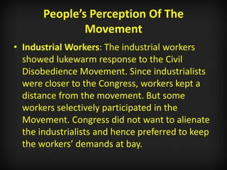 People’s Perception Of The
Movement
• Industrial Workers: The industrial workers
showed lukewarm response to the Civil
Disobedience Movement. Since industrialists
were closer to the Congress, workers kept a
distance from the movement. But some
workers selectively participated in the
Movement. Congress did not want to alienate
the industrialists and hence preferred to keep
the workers’ demands at bay.
 