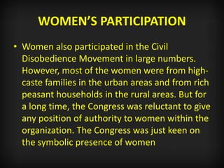 WOMEN’S PARTICIPATION
• Women also participated in the Civil
Disobedience Movement in large numbers.
However, most of the women were from high-
caste families in the urban areas and from rich
peasant households in the rural areas. But for
a long time, the Congress was reluctant to give
any position of authority to women within the
organization. The Congress was just keen on
the symbolic presence of women
 