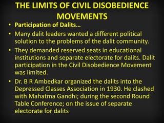 THE LIMITS OF CIVIL DISOBEDIENCE
MOVEMENTS
• Participation of Dalits…
• Many dalit leaders wanted a different political
solution to the problems of the dalit community.
• They demanded reserved seats in educational
institutions and separate electorate for dalits. Dalit
participation in the Civil Disobedience Movement
was limited.
• Dr. B R Ambedkar organized the dalits into the
Depressed Classes Association in 1930. He clashed
with Mahatma Gandhi; during the second Round
Table Conference; on the issue of separate
electorate for dalits.
 
