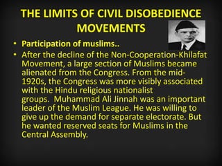 THE LIMITS OF CIVIL DISOBEDIENCE
MOVEMENTS
• Participation of muslims..
• After the decline of the Non-Cooperation-Khilafat
Movement, a large section of Muslims became
alienated from the Congress. From the mid-
1920s, the Congress was more visibly associated
with the Hindu religious nationalist
groups. Muhammad Ali Jinnah was an important
leader of the Muslim League. He was willing to
give up the demand for separate electorate. But
he wanted reserved seats for Muslims in the
Central Assembly.
 