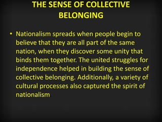 THE SENSE OF COLLECTIVE
BELONGING
• Nationalism spreads when people begin to
believe that they are all part of the same
nation, when they discover some unity that
binds them together. The united struggles for
independence helped in building the sense of
collective belonging. Additionally, a variety of
cultural processes also captured the spirit of
nationalism.
 