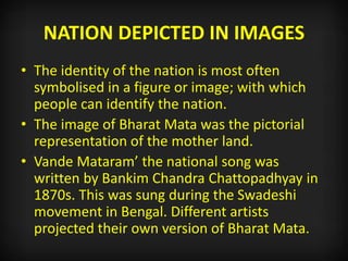 NATION DEPICTED IN IMAGES
• The identity of the nation is most often
symbolised in a figure or image; with which
people can identify the nation.
• The image of Bharat Mata was the pictorial
representation of the mother land.
• Vande Mataram’ the national song was
written by Bankim Chandra Chattopadhyay in
1870s. This was sung during the Swadeshi
movement in Bengal. Different artists
projected their own version of Bharat Mata.
 