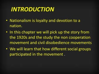 INTRODUCTION
• Nationalism is loyalty and devotion to a
nation.
• In this chapter we will pick up the story from
the 1920s and the study the non cooperation
movement and civil disobedience movements
• We will learn that how different social groups
participated in the movement .
 