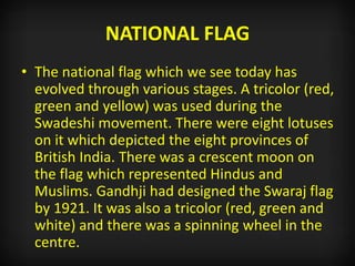 NATIONAL FLAG
• The national flag which we see today has
evolved through various stages. A tricolor (red,
green and yellow) was used during the
Swadeshi movement. There were eight lotuses
on it which depicted the eight provinces of
British India. There was a crescent moon on
the flag which represented Hindus and
Muslims. Gandhji had designed the Swaraj flag
by 1921. It was also a tricolor (red, green and
white) and there was a spinning wheel in the
centre.
 