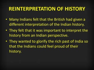 REINTERPRETATION OF HISTORY
• Many Indians felt that the British had given a
different interpretation of the Indian history.
• They felt that it was important to interpret the
history from an Indian perspective.
• They wanted to glorify the rich past of India so
that the Indians could feel proud of their
history.
 