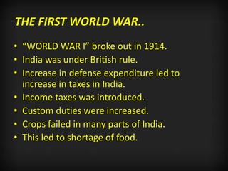 THE FIRST WORLD WAR..
• “WORLD WAR I” broke out in 1914.
• India was under British rule.
• Increase in defense expenditure led to
increase in taxes in India.
• Income taxes was introduced.
• Custom duties were increased.
• Crops failed in many parts of India.
• This led to shortage of food.
 