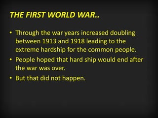 THE FIRST WORLD WAR..
• Through the war years increased doubling
between 1913 and 1918 leading to the
extreme hardship for the common people.
• People hoped that hard ship would end after
the war was over.
• But that did not happen.
 